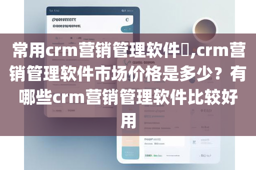 常用crm营销管理软件​,crm营销管理软件市场价格是多少？有哪些crm营销管理软件比较好用