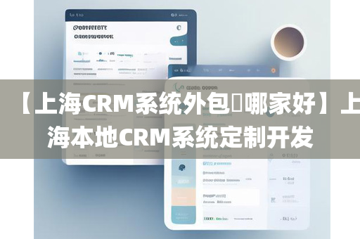 【上海CRM系统外包​哪家好】上海本地CRM系统定制开发