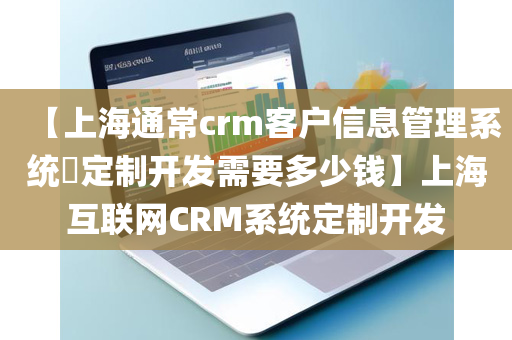 【上海通常crm客户信息管理系统​定制开发需要多少钱】上海互联网CRM系统定制开发