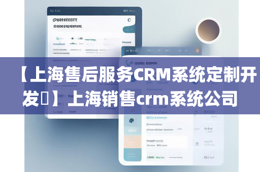 【上海售后服务CRM系统定制开发​】上海销售crm系统公司