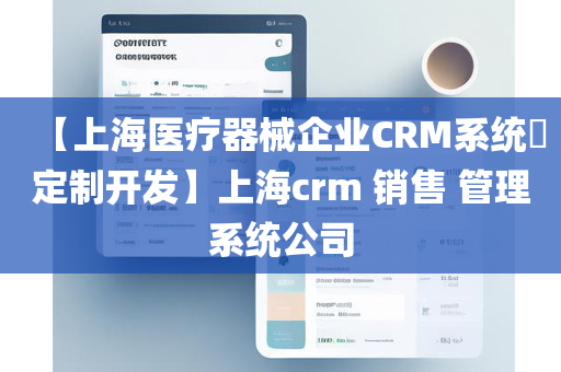 【上海医疗器械企业CRM系统​定制开发】上海crm 销售 管理系统公司