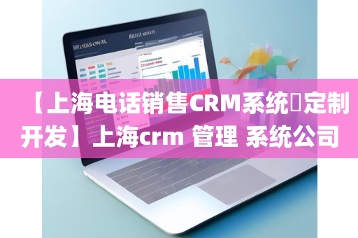 【上海电话销售CRM系统​定制开发】上海crm 管理 系统公司