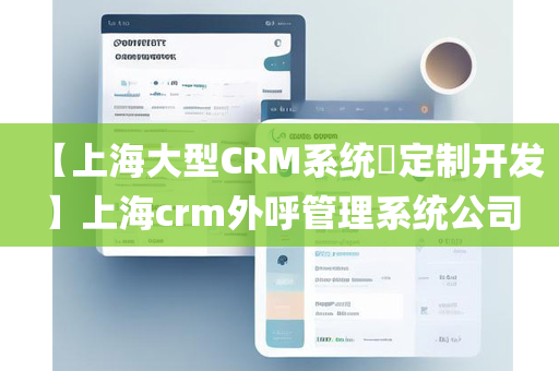 【上海大型CRM系统​定制开发】上海crm外呼管理系统公司