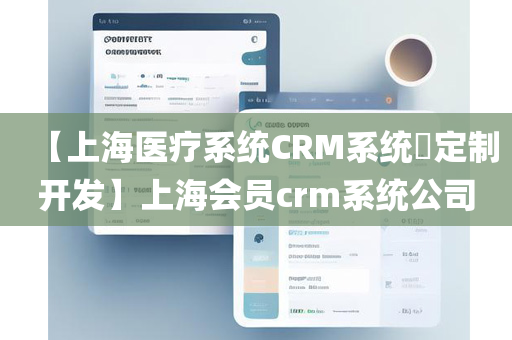 【上海医疗系统CRM系统​定制开发】上海会员crm系统公司