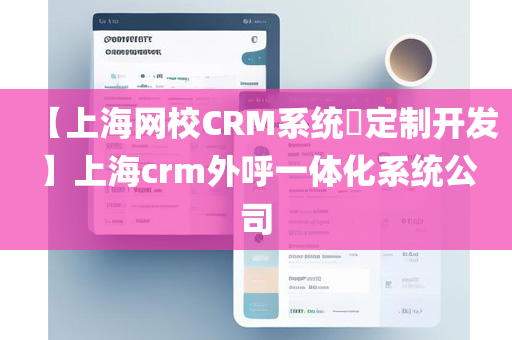 【上海网校CRM系统​定制开发】上海crm外呼一体化系统公司