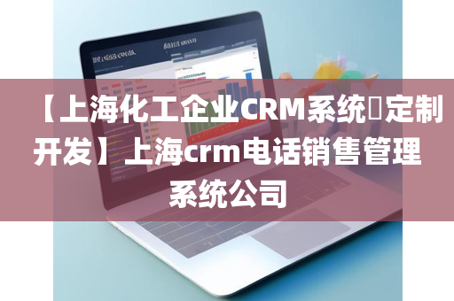 【上海化工企业CRM系统​定制开发】上海crm电话销售管理系统公司