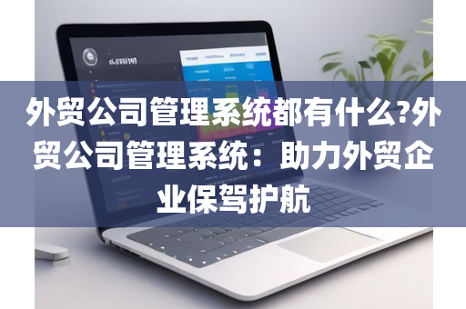 外贸公司管理系统都有什么?外贸公司管理系统：助力外贸企业保驾护航