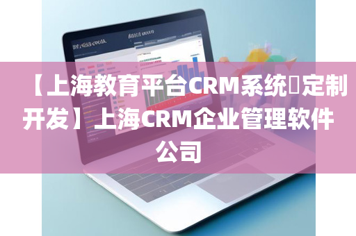 【上海教育平台CRM系统​定制开发】上海CRM企业管理软件公司