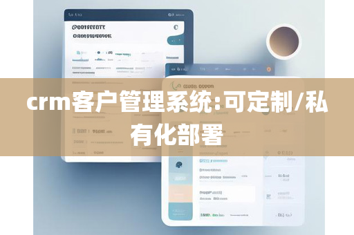 crm客户管理系统:可定制/私有化部署