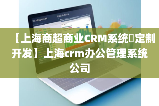 【上海商超商业CRM系统​定制开发】上海crm办公管理系统公司