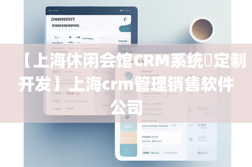 【上海休闲会馆CRM系统​定制开发】上海crm管理销售软件公司