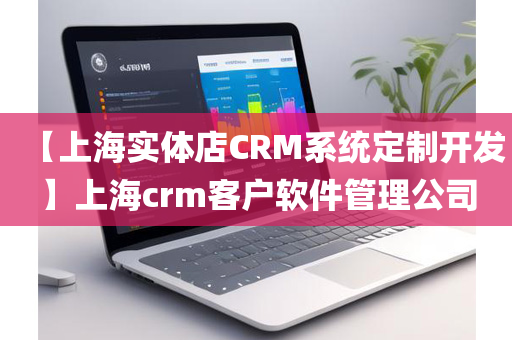 【上海实体店CRM系统定制开发】上海crm客户软件管理公司