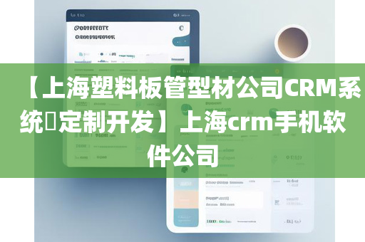 【上海塑料板管型材公司CRM系统​定制开发】上海crm手机软件公司