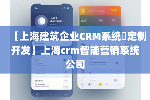 【上海建筑企业CRM系统​定制开发】上海crm智能营销系统公司