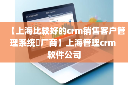 【上海比较好的crm销售客户管理系统​厂商】上海管理crm 软件公司