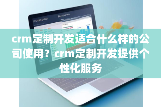 crm定制开发适合什么样的公司使用？crm定制开发提供个性化服务