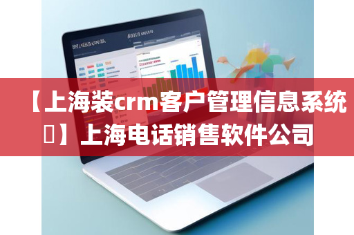 【上海装crm客户管理信息系统​】上海电话销售软件公司