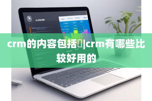 crm的内容包括|crm有哪些比较好用的