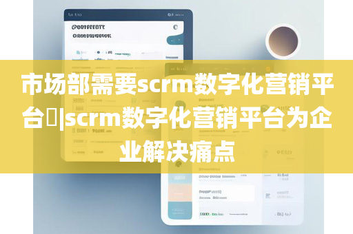 市场部需要scrm数字化营销平台​|scrm数字化营销平台为企业解决痛点