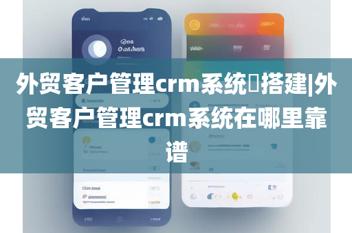 外贸客户管理crm系统​搭建|外贸客户管理crm系统在哪里靠谱