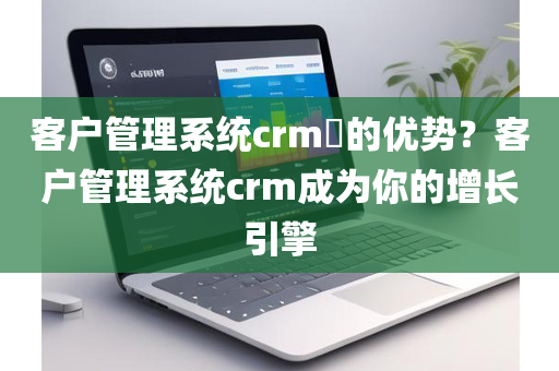 客户管理系统crm​的优势？客户管理系统crm成为你的增长引擎