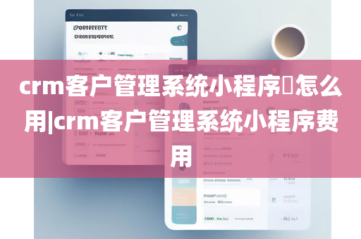 crm客户管理系统小程序​怎么用|crm客户管理系统小程序费用