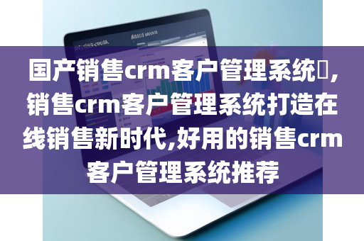 国产销售crm客户管理系统​,销售crm客户管理系统打造在线销售新时代,好用的销售crm客户管理系统推荐